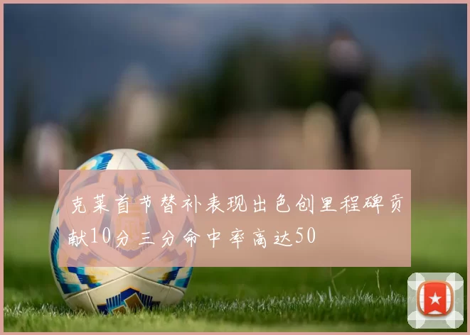 克莱首节替补表现出色创里程碑贡献10分三分命中率高达50