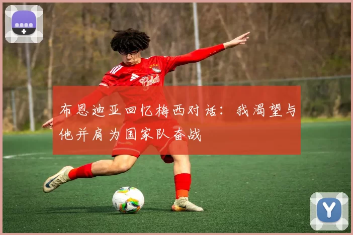 布恩迪亚回忆梅西对话：我渴望与他并肩为国家队奋战